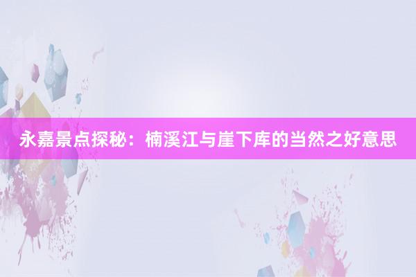 永嘉景点探秘：楠溪江与崖下库的当然之好意思